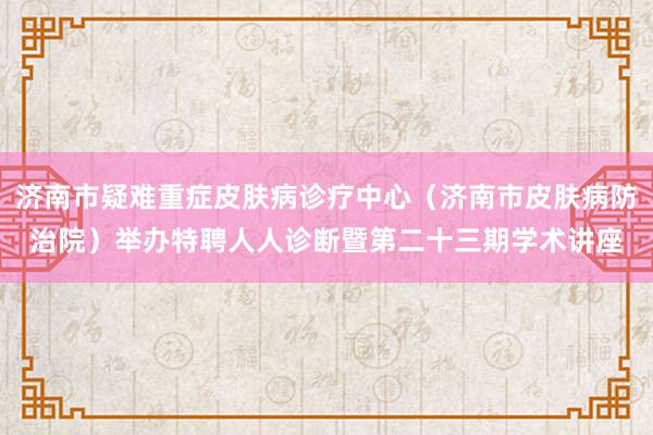 济南市疑难重症皮肤病诊疗中心（济南市皮肤病防治院）举办特聘人人诊断暨第二十三期学术讲座