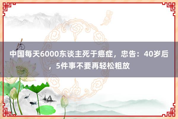 中国每天6000东谈主死于癌症，忠告：40岁后，5件事不要再轻松粗放