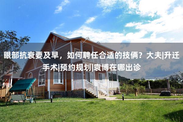 眼部抗衰要及早，如何聘任合适的技俩？大夫|升迁手术|预约规划|袁博在哪出诊