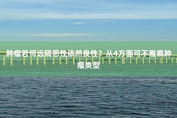 肿瘤若何远隔恶性依然良性？从4方面可不雅察肿瘤类型