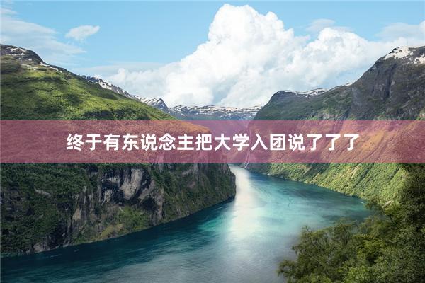 终于有东说念主把大学入团说了了了