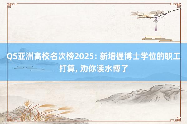 QS亚洲高校名次榜2025: 新增握博士学位的职工打算, 劝你读水博了