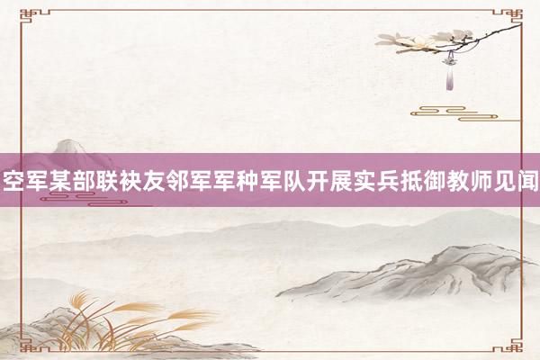 空军某部联袂友邻军军种军队开展实兵抵御教师见闻