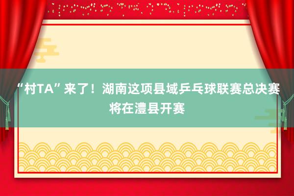 “村TA”来了！湖南这项县域乒乓球联赛总决赛将在澧县开赛