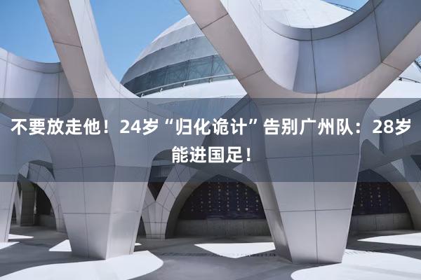 不要放走他！24岁“归化诡计”告别广州队：28岁能进国足！