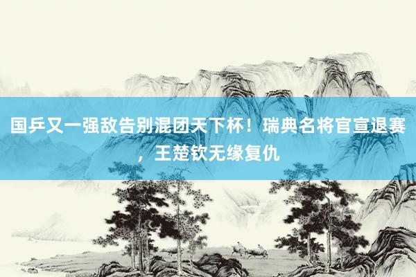 国乒又一强敌告别混团天下杯！瑞典名将官宣退赛，王楚钦无缘复仇
