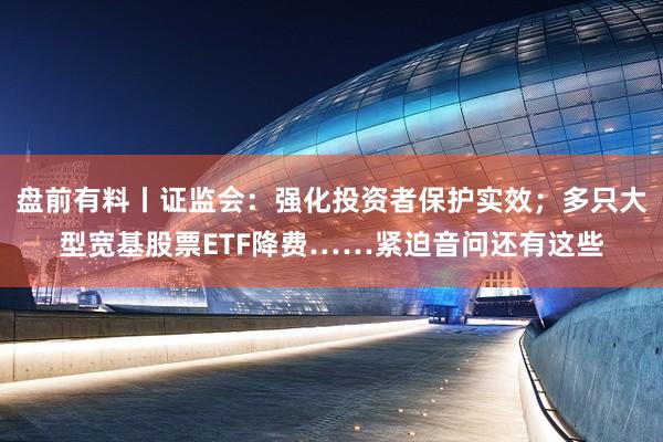 盘前有料丨证监会：强化投资者保护实效；多只大型宽基股票ETF降费……紧迫音问还有这些