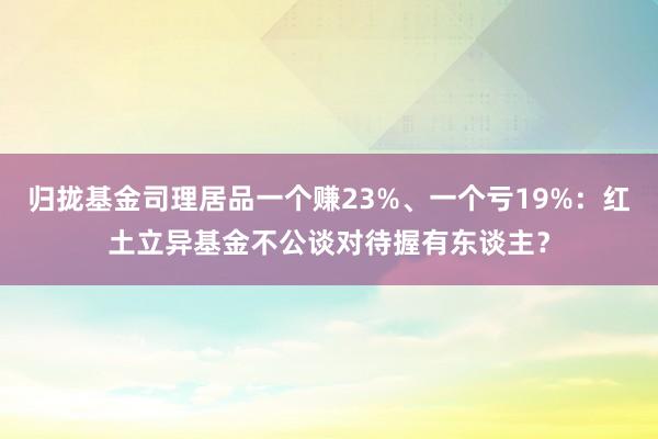 归拢基金司理居品一个赚23%、一个亏19%：红土立异基金不公谈对待握有东谈主？