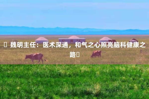 ‌魏明主任：医术深通，和气之心照亮脑科健康之路‌
