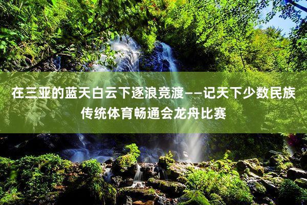 在三亚的蓝天白云下逐浪竞渡——记天下少数民族传统体育畅通会龙舟比赛