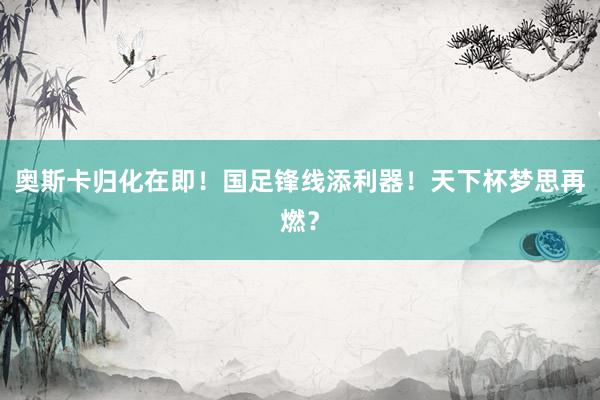 奥斯卡归化在即！国足锋线添利器！天下杯梦思再燃？