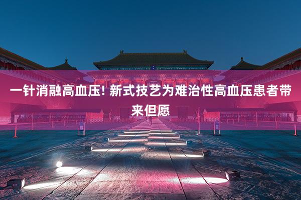 一针消融高血压! 新式技艺为难治性高血压患者带来但愿