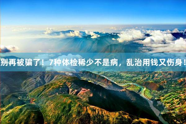 别再被骗了！7种体检稀少不是病，乱治用钱又伤身！
