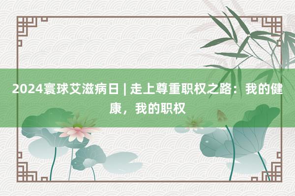 2024寰球艾滋病日 | 走上尊重职权之路：我的健康，我的职权