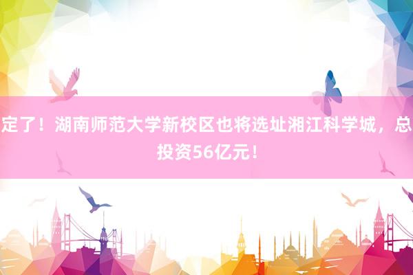 定了！湖南师范大学新校区也将选址湘江科学城，总投资56亿元！