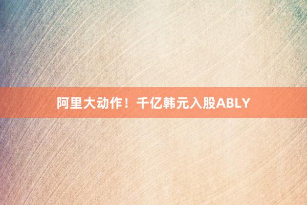 阿里大动作！千亿韩元入股ABLY