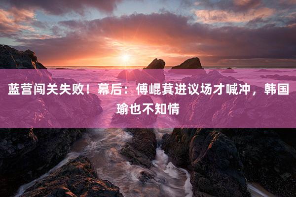 蓝营闯关失败！幕后：傅崐萁进议场才喊冲，韩国瑜也不知情