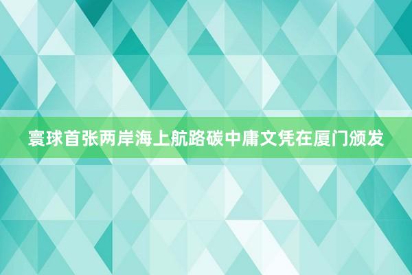 寰球首张两岸海上航路碳中庸文凭在厦门颁发