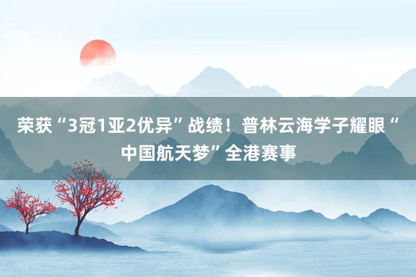 荣获“3冠1亚2优异”战绩！普林云海学子耀眼“中国航天梦”全港赛事