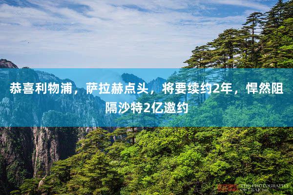 恭喜利物浦，萨拉赫点头，将要续约2年，悍然阻隔沙特2亿邀约