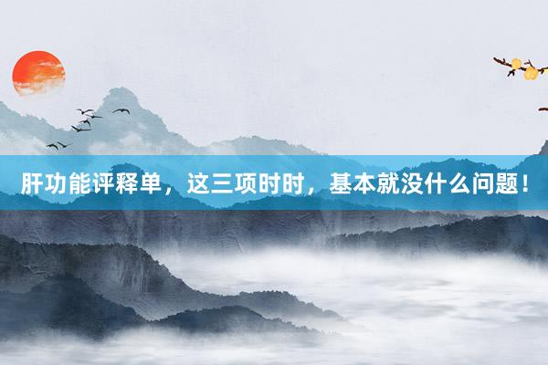 肝功能评释单，这三项时时，基本就没什么问题！
