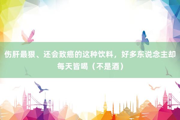伤肝最狠、还会致癌的这种饮料，好多东说念主却每天皆喝（不是酒）