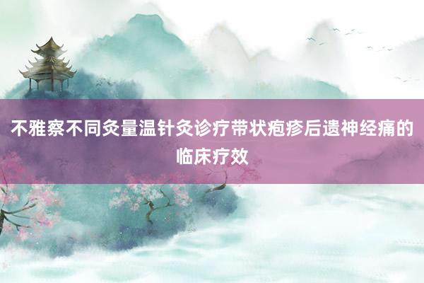 不雅察不同灸量温针灸诊疗带状疱疹后遗神经痛的临床疗效