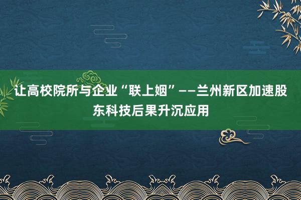 让高校院所与企业“联上姻”——兰州新区加速股东科技后果升沉应用