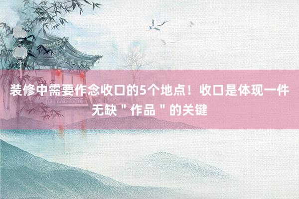 装修中需要作念收口的5个地点！收口是体现一件无缺＂作品＂的关键