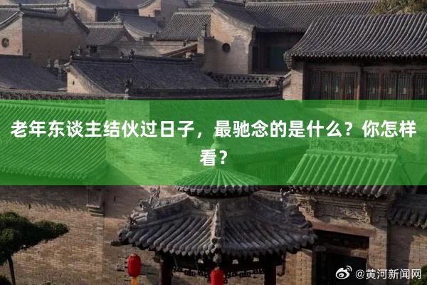 老年东谈主结伙过日子，最驰念的是什么？你怎样看？