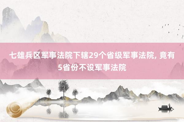 七雄兵区军事法院下辖29个省级军事法院, 竟有5省份不设军事法院